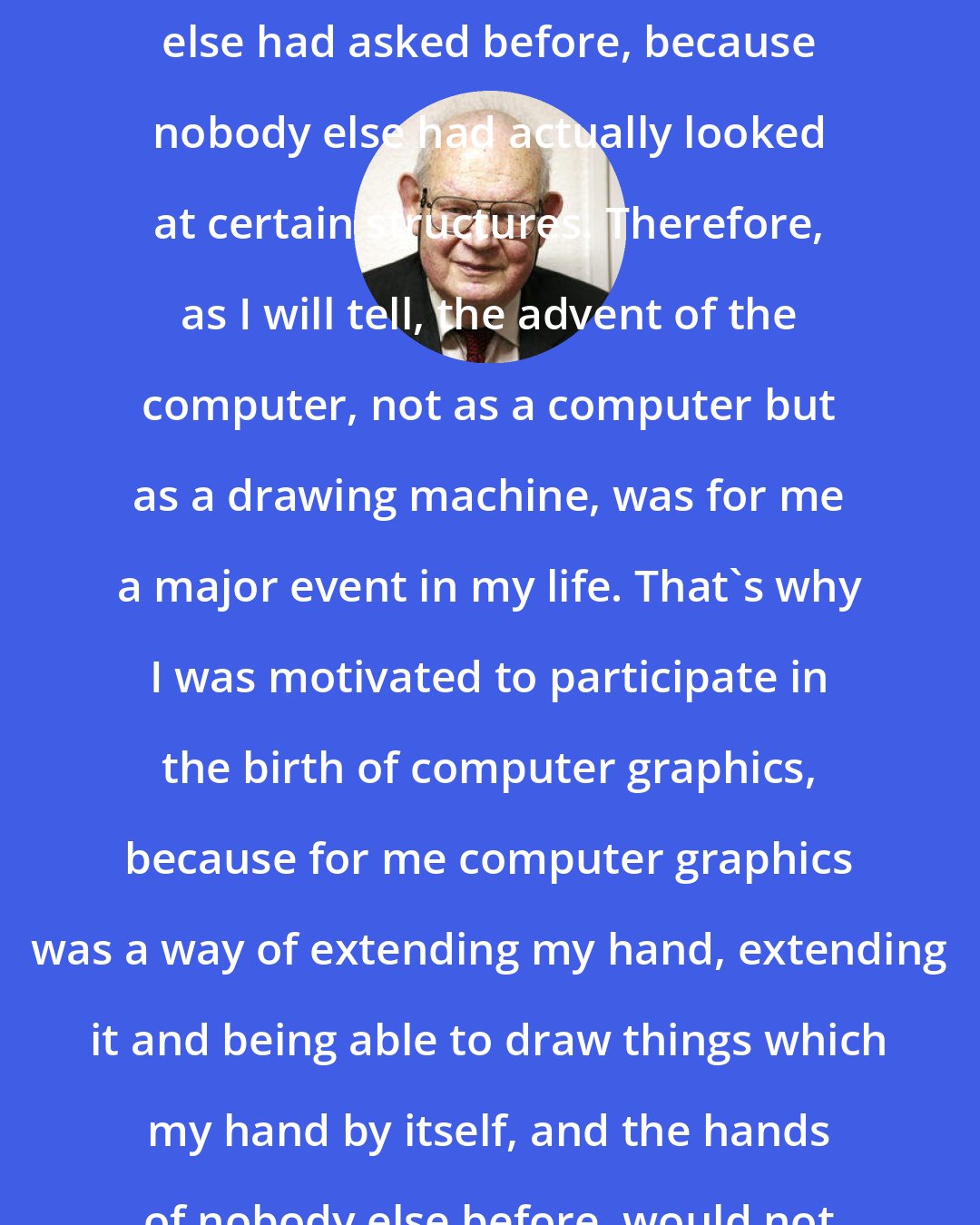 Benoit Mandelbrot: I was asking questions which nobody else had asked before, because nobody else had actually looked at certain structures. Therefore, as I will tell, the advent of the computer, not as a computer but as a drawing machine, was for me a major event in my life. That's why I was motivated to participate in the birth of computer graphics, because for me computer graphics was a way of extending my hand, extending it and being able to draw things which my hand by itself, and the hands of nobody else before, would not have been able to represent.