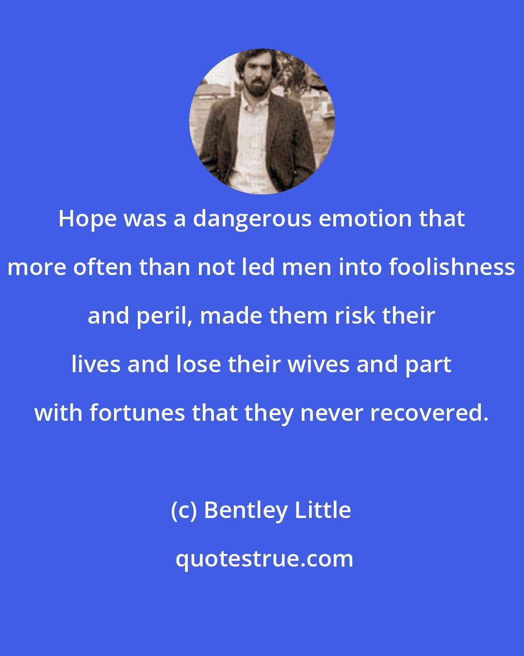 Bentley Little: Hope was a dangerous emotion that more often than not led men into foolishness and peril, made them risk their lives and lose their wives and part with fortunes that they never recovered.