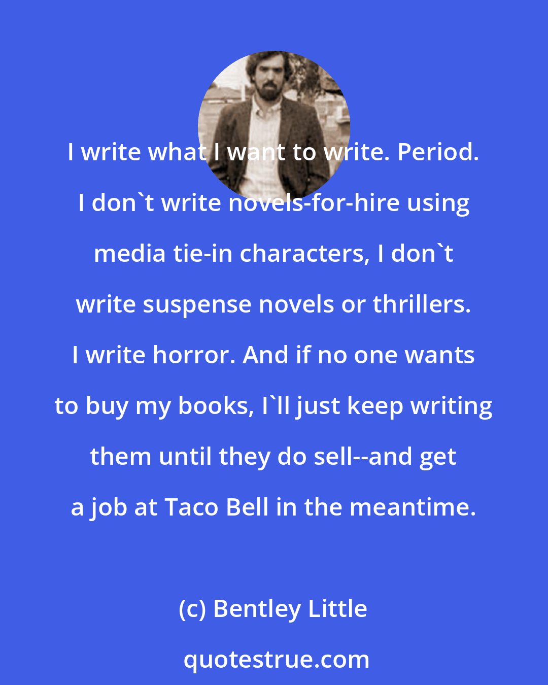 Bentley Little: I write what I want to write. Period. I don't write novels-for-hire using media tie-in characters, I don't write suspense novels or thrillers. I write horror. And if no one wants to buy my books, I'll just keep writing them until they do sell--and get a job at Taco Bell in the meantime.