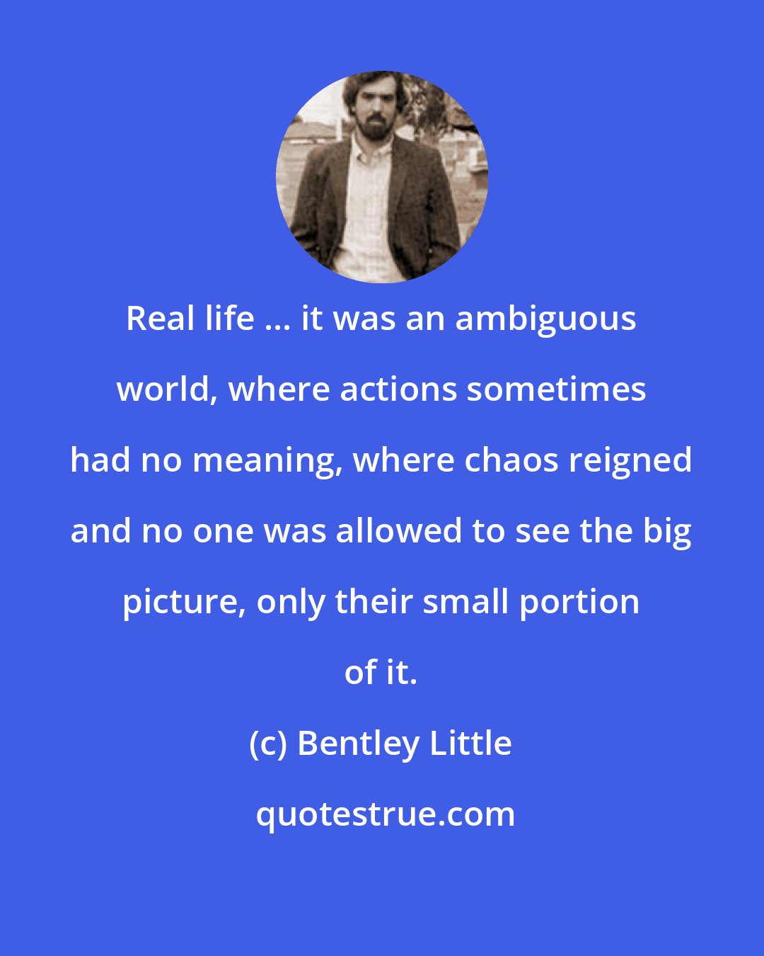 Bentley Little: Real life ... it was an ambiguous world, where actions sometimes had no meaning, where chaos reigned and no one was allowed to see the big picture, only their small portion of it.