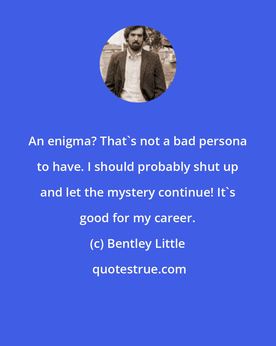 Bentley Little: An enigma? That's not a bad persona to have. I should probably shut up and let the mystery continue! It's good for my career.