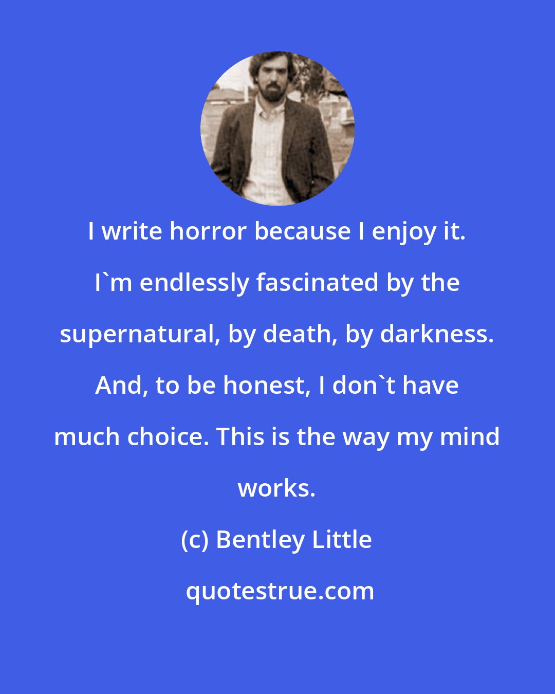 Bentley Little: I write horror because I enjoy it. I'm endlessly fascinated by the supernatural, by death, by darkness. And, to be honest, I don't have much choice. This is the way my mind works.