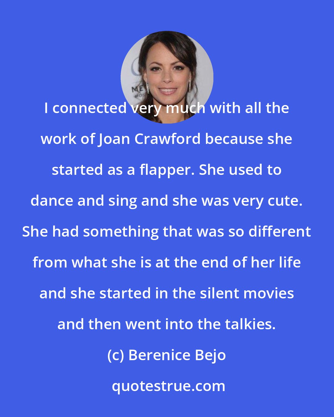 Berenice Bejo: I connected very much with all the work of Joan Crawford because she started as a flapper. She used to dance and sing and she was very cute. She had something that was so different from what she is at the end of her life and she started in the silent movies and then went into the talkies.