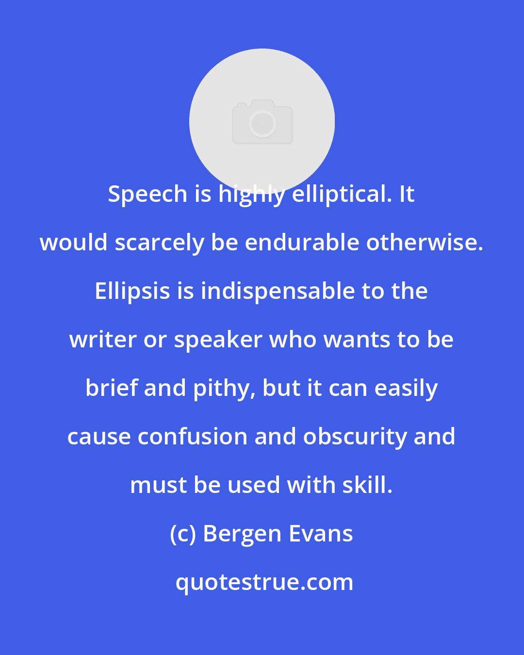 Bergen Evans: Speech is highly elliptical. It would scarcely be endurable otherwise. Ellipsis is indispensable to the writer or speaker who wants to be brief and pithy, but it can easily cause confusion and obscurity and must be used with skill.