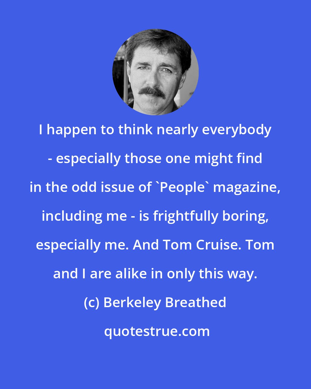 Berkeley Breathed: I happen to think nearly everybody - especially those one might find in the odd issue of 'People' magazine, including me - is frightfully boring, especially me. And Tom Cruise. Tom and I are alike in only this way.