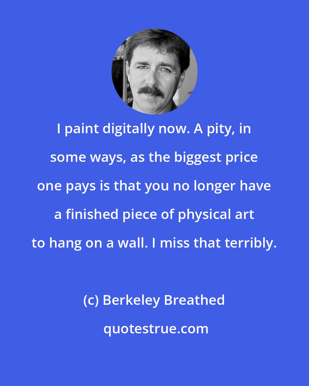 Berkeley Breathed: I paint digitally now. A pity, in some ways, as the biggest price one pays is that you no longer have a finished piece of physical art to hang on a wall. I miss that terribly.