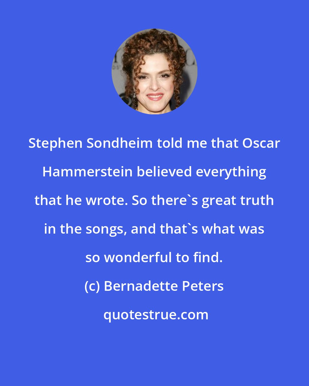 Bernadette Peters: Stephen Sondheim told me that Oscar Hammerstein believed everything that he wrote. So there's great truth in the songs, and that's what was so wonderful to find.