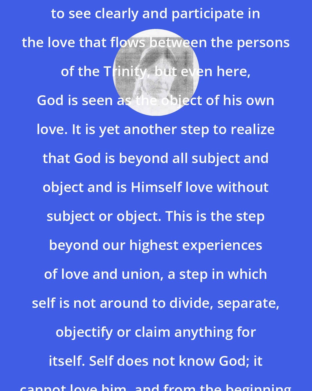 Bernadette Roberts: It is one step, and a giant one, to see clearly and participate in the love that flows between the persons of the Trinity, but even here, God is seen as the object of his own love. It is yet another step to realize that God is beyond all subject and object and is Himself love without subject or object. This is the step beyond our highest experiences of love and union, a step in which self is not around to divide, separate, objectify or claim anything for itself. Self does not know God; it cannot love him, and from the beginning has never done so.