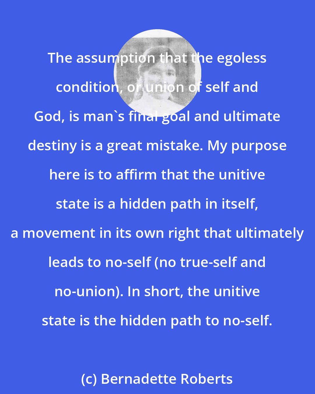 Bernadette Roberts: The assumption that the egoless condition, or union of self and God, is man's final goal and ultimate destiny is a great mistake. My purpose here is to affirm that the unitive state is a hidden path in itself, a movement in its own right that ultimately leads to no-self (no true-self and no-union). In short, the unitive state is the hidden path to no-self.