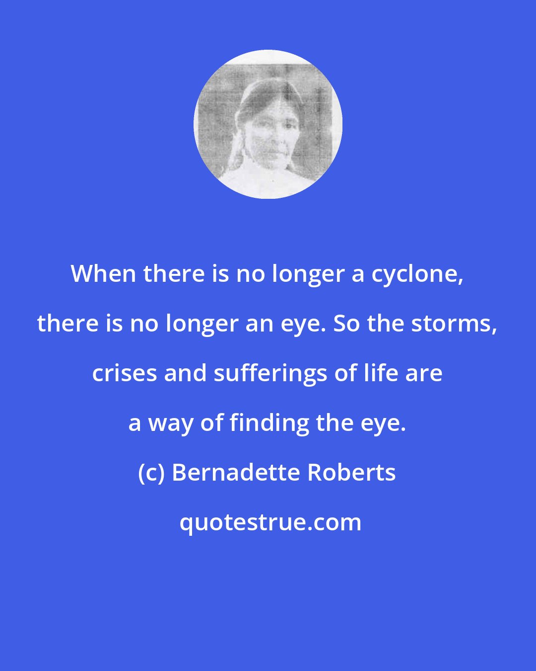 Bernadette Roberts: When there is no longer a cyclone, there is no longer an eye. So the storms, crises and sufferings of life are a way of finding the eye.