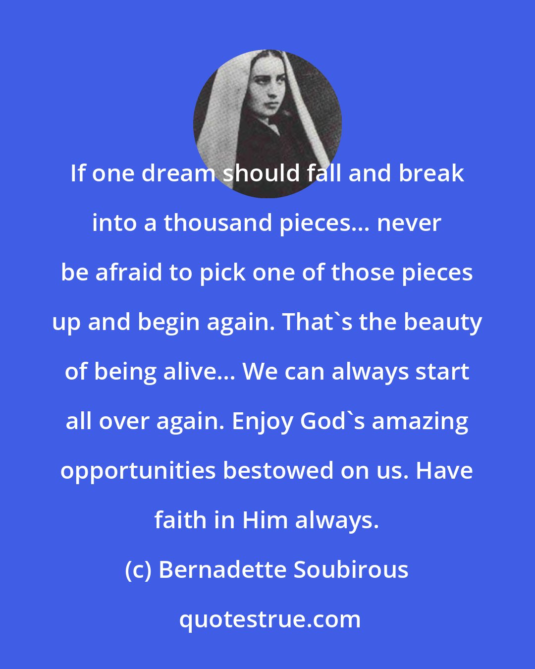 Bernadette Soubirous: If one dream should fall and break into a thousand pieces... never be afraid to pick one of those pieces up and begin again. That's the beauty of being alive... We can always start all over again. Enjoy God's amazing opportunities bestowed on us. Have faith in Him always.