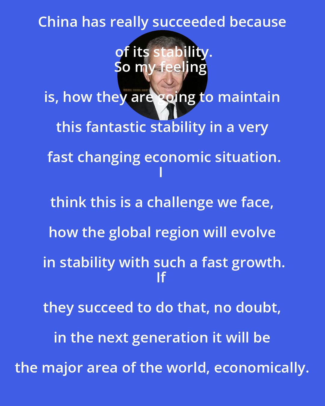 Bernard Arnault: China has really succeeded because of its stability.
So my feeling is, how they are going to maintain this fantastic stability in a very fast changing economic situation.
I think this is a challenge we face, how the global region will evolve in stability with such a fast growth.
If they succeed to do that, no doubt, in the next generation it will be the major area of the world, economically.