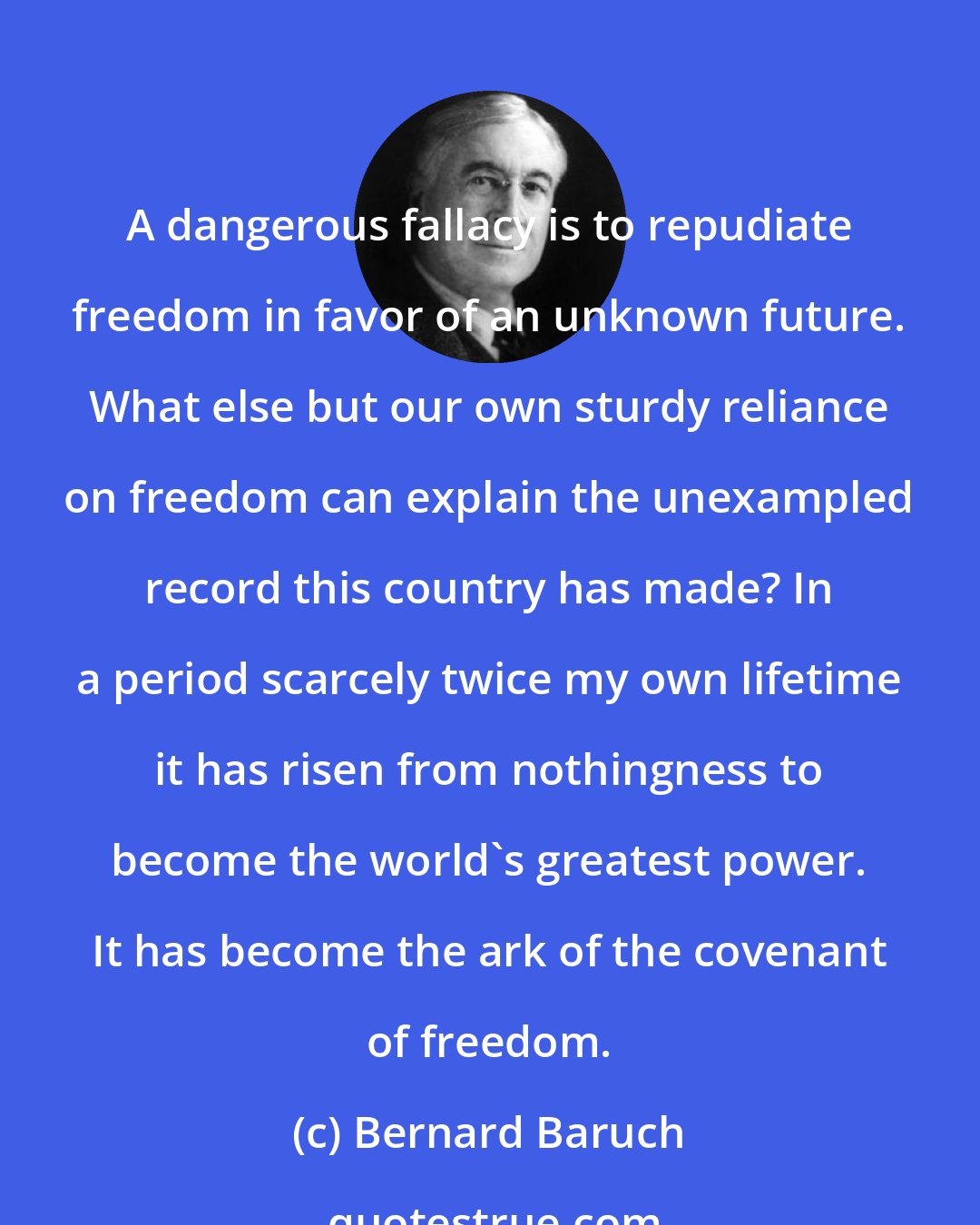 Bernard Baruch: A dangerous fallacy is to repudiate freedom in favor of an unknown future. What else but our own sturdy reliance on freedom can explain the unexampled record this country has made? In a period scarcely twice my own lifetime it has risen from nothingness to become the world's greatest power. It has become the ark of the covenant of freedom.