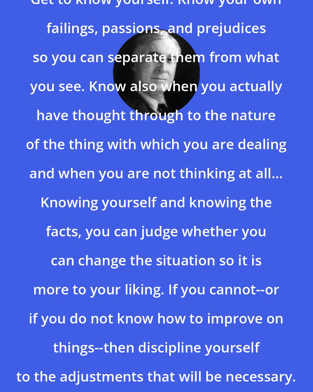 Bernard Baruch: Get to know yourself. Know your own failings, passions, and prejudices so you can separate them from what you see. Know also when you actually have thought through to the nature of the thing with which you are dealing and when you are not thinking at all... Knowing yourself and knowing the facts, you can judge whether you can change the situation so it is more to your liking. If you cannot--or if you do not know how to improve on things--then discipline yourself to the adjustments that will be necessary.