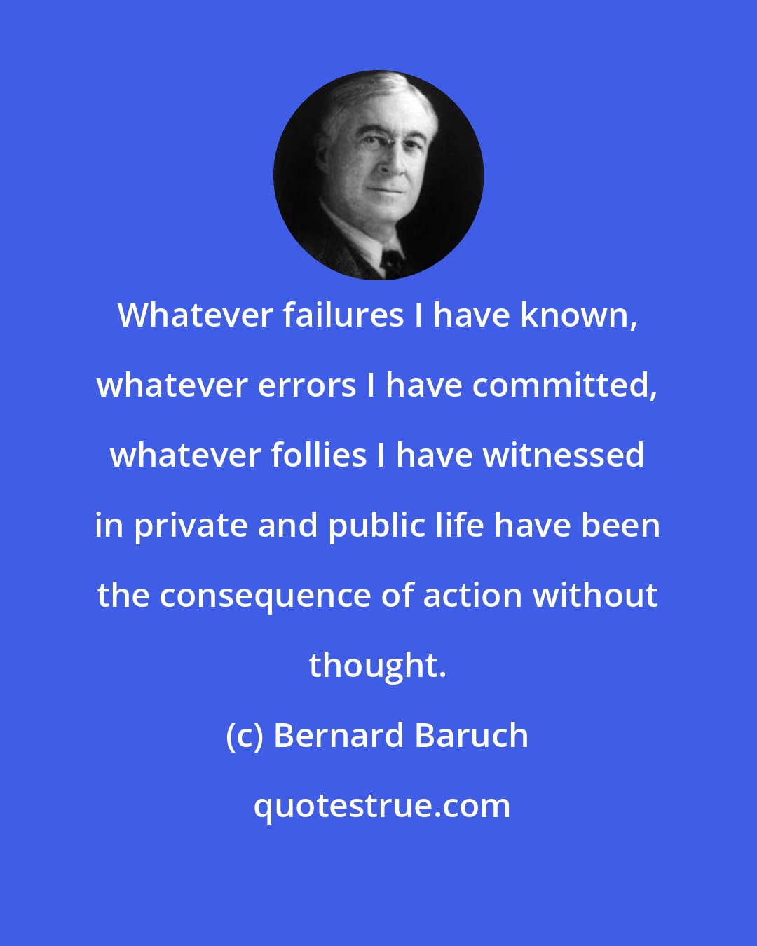 Bernard Baruch: Whatever failures I have known, whatever errors I have committed, whatever follies I have witnessed in private and public life have been the consequence of action without thought.