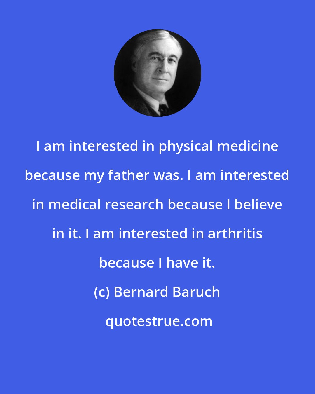 Bernard Baruch: I am interested in physical medicine because my father was. I am interested in medical research because I believe in it. I am interested in arthritis because I have it.