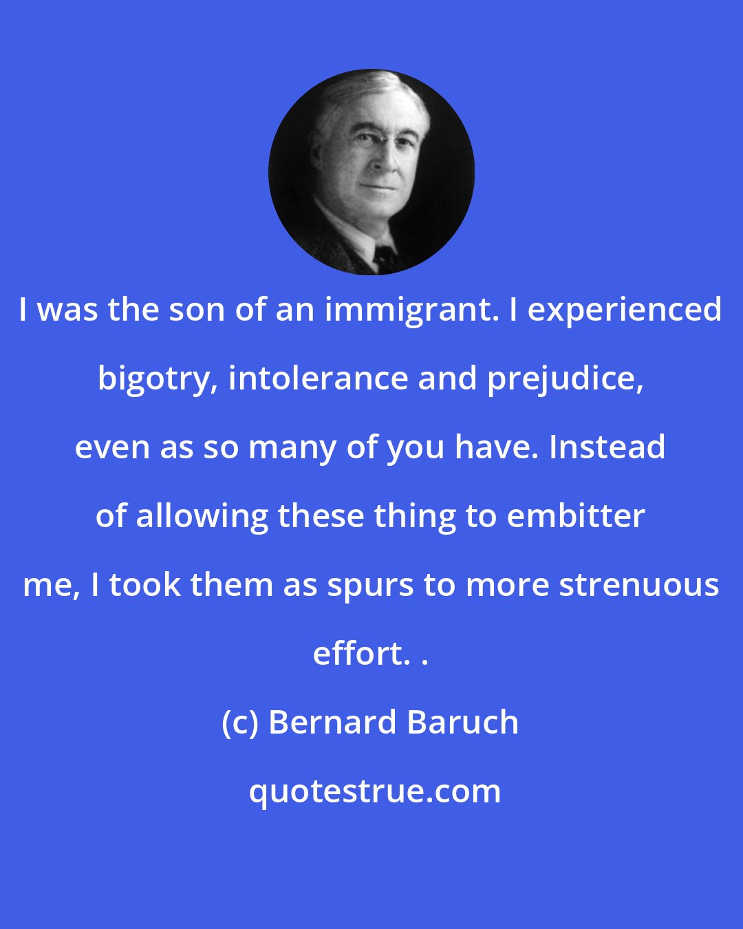 Bernard Baruch: I was the son of an immigrant. I experienced bigotry, intolerance and prejudice, even as so many of you have. Instead of allowing these thing to embitter me, I took them as spurs to more strenuous effort. .