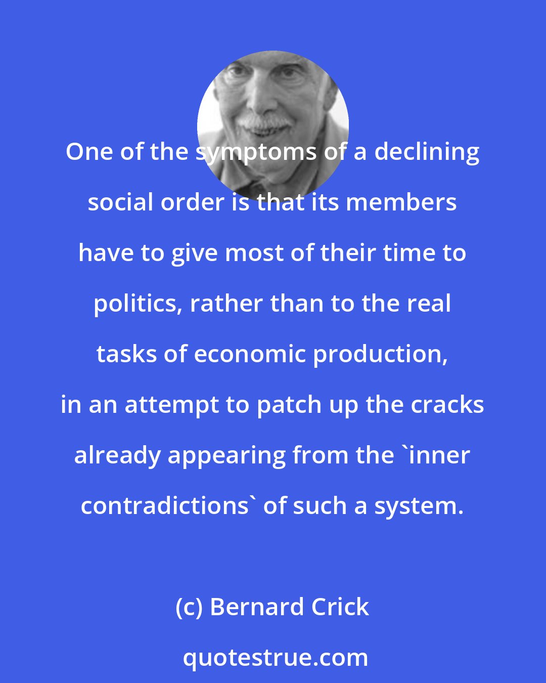 Bernard Crick: One of the symptoms of a declining social order is that its members have to give most of their time to politics, rather than to the real tasks of economic production, in an attempt to patch up the cracks already appearing from the 'inner contradictions' of such a system.