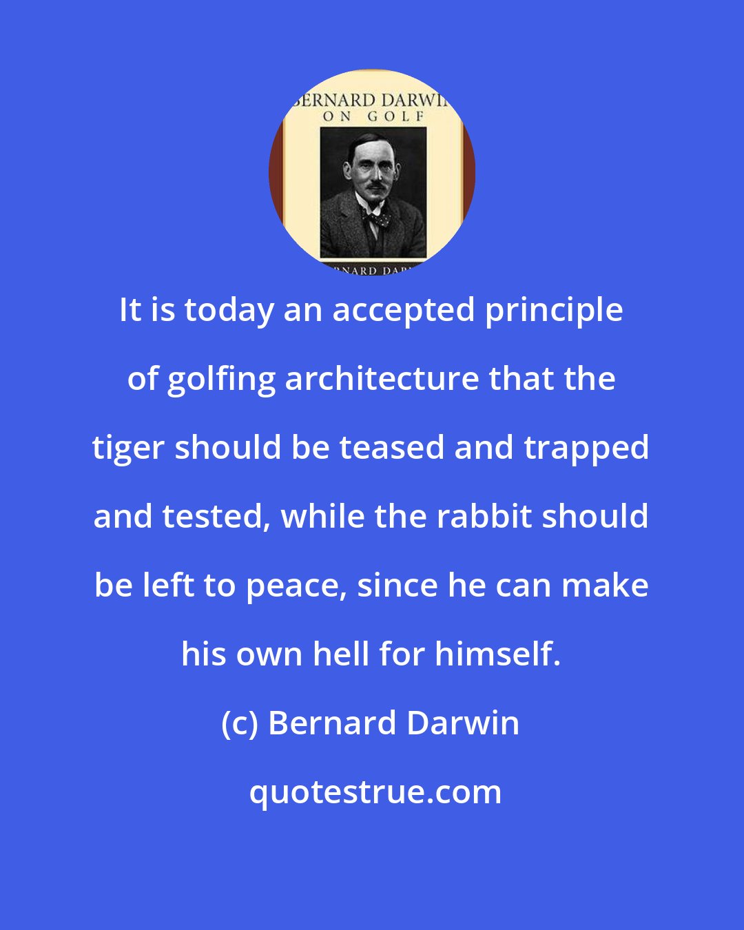 Bernard Darwin: It is today an accepted principle of golfing architecture that the tiger should be teased and trapped and tested, while the rabbit should be left to peace, since he can make his own hell for himself.