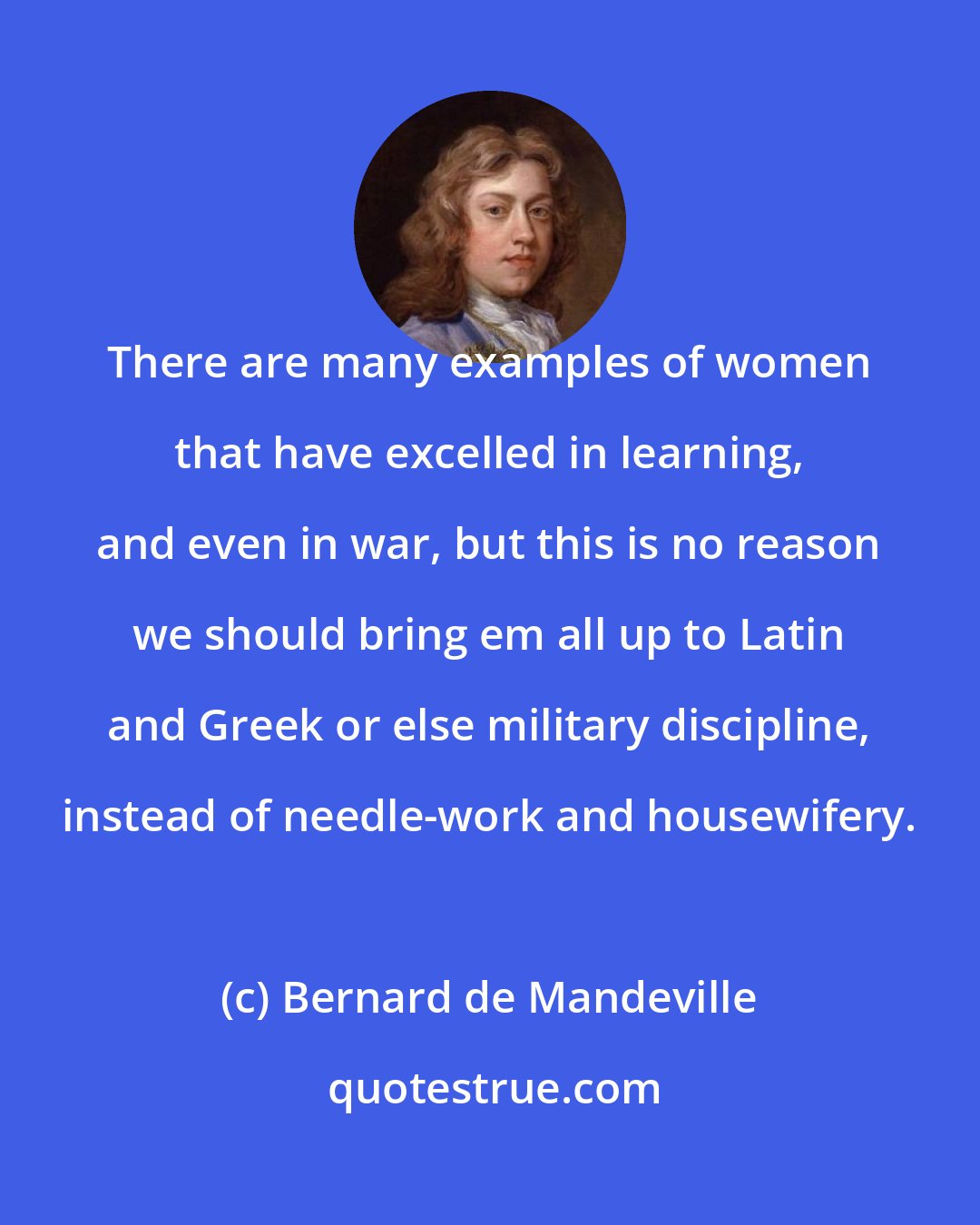 Bernard de Mandeville: There are many examples of women that have excelled in learning, and even in war, but this is no reason we should bring em all up to Latin and Greek or else military discipline, instead of needle-work and housewifery.