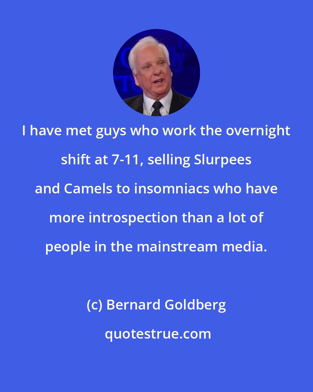 Bernard Goldberg: I have met guys who work the overnight shift at 7-11, selling Slurpees and Camels to insomniacs who have more introspection than a lot of people in the mainstream media.
