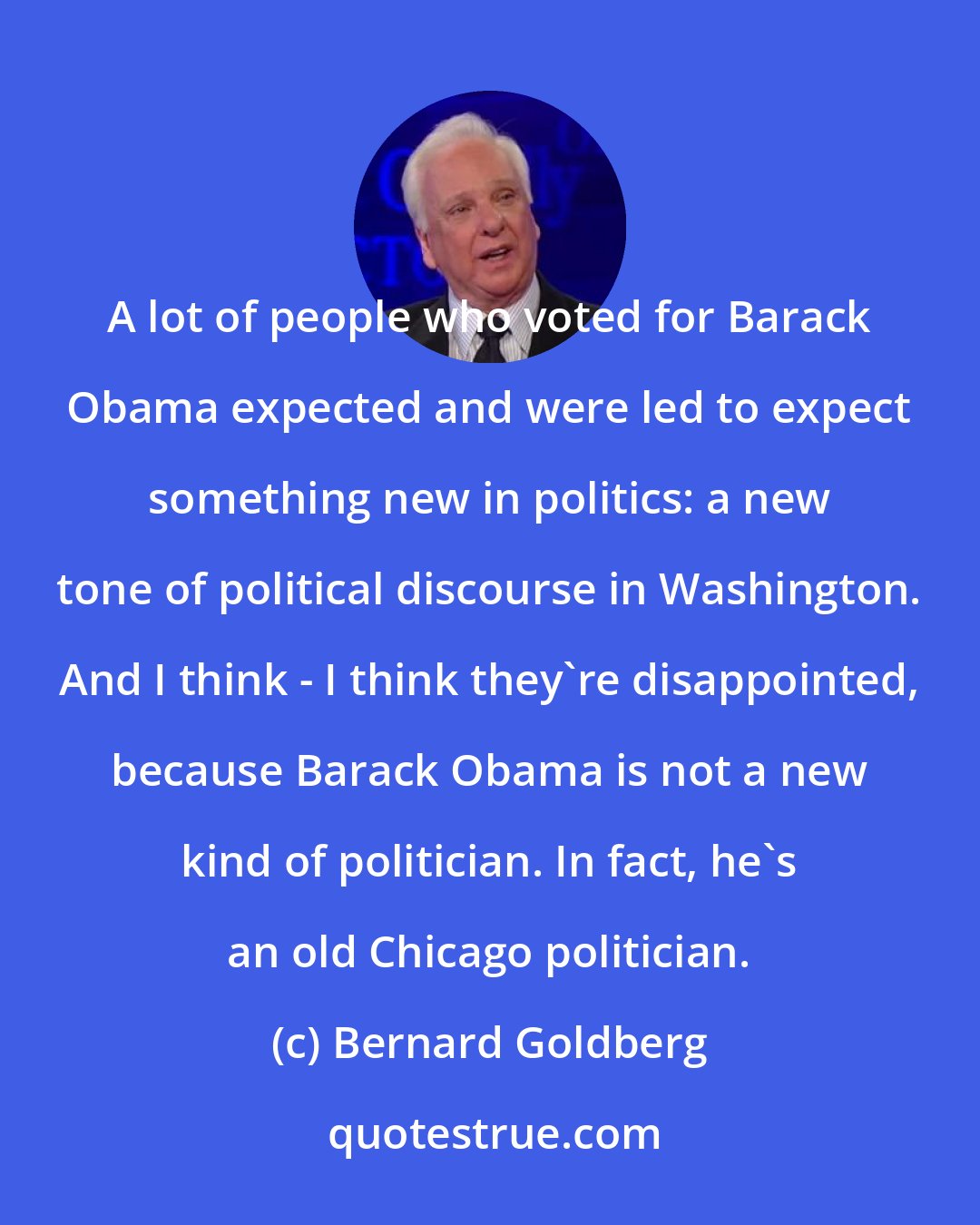 Bernard Goldberg: A lot of people who voted for Barack Obama expected and were led to expect something new in politics: a new tone of political discourse in Washington. And I think - I think they're disappointed, because Barack Obama is not a new kind of politician. In fact, he's an old Chicago politician.