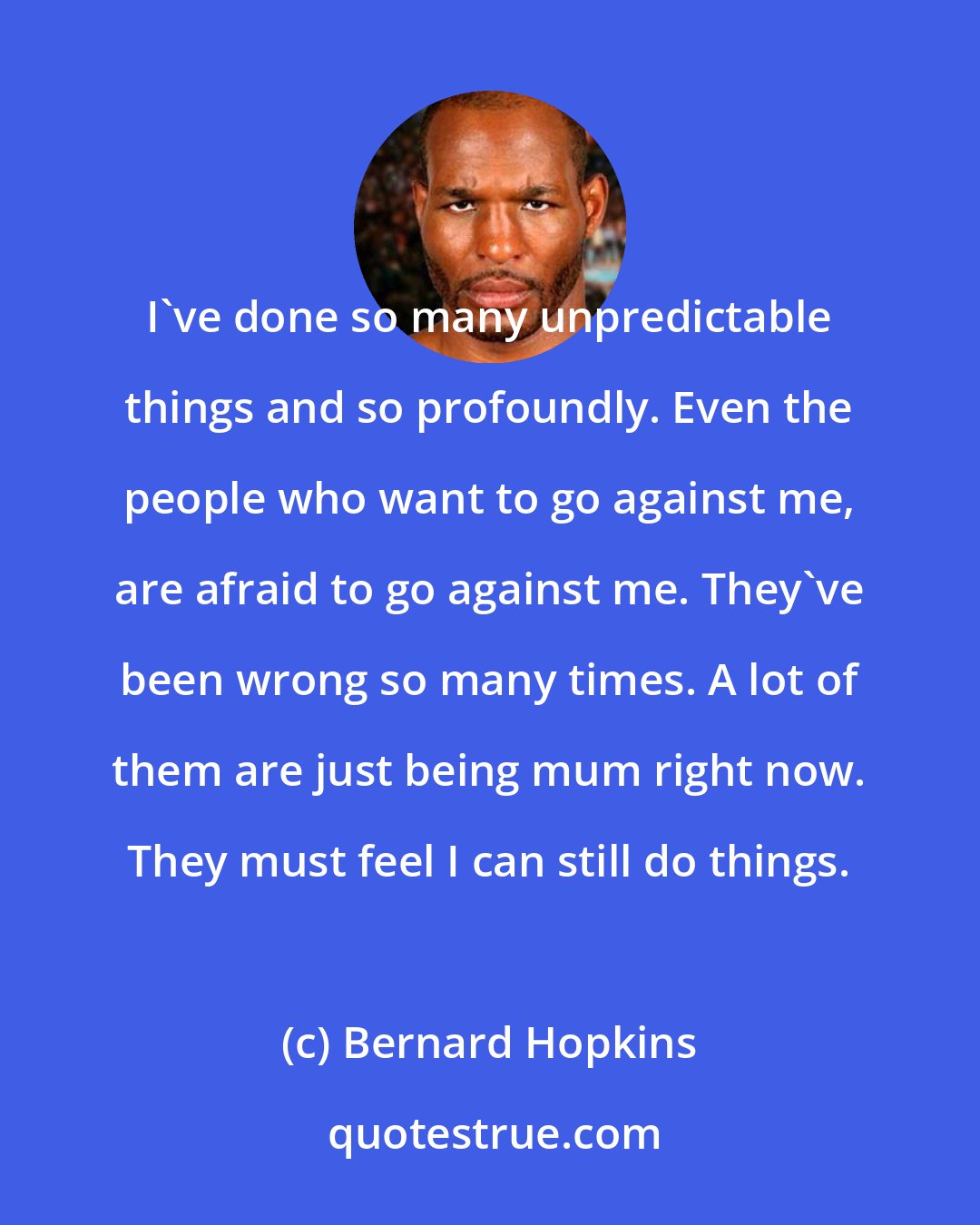Bernard Hopkins: I've done so many unpredictable things and so profoundly. Even the people who want to go against me, are afraid to go against me. They've been wrong so many times. A lot of them are just being mum right now. They must feel I can still do things.