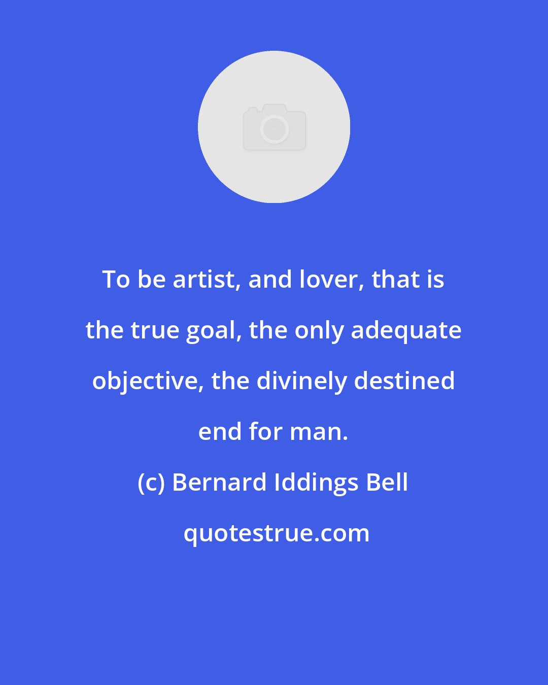 Bernard Iddings Bell: To be artist, and lover, that is the true goal, the only adequate objective, the divinely destined end for man.