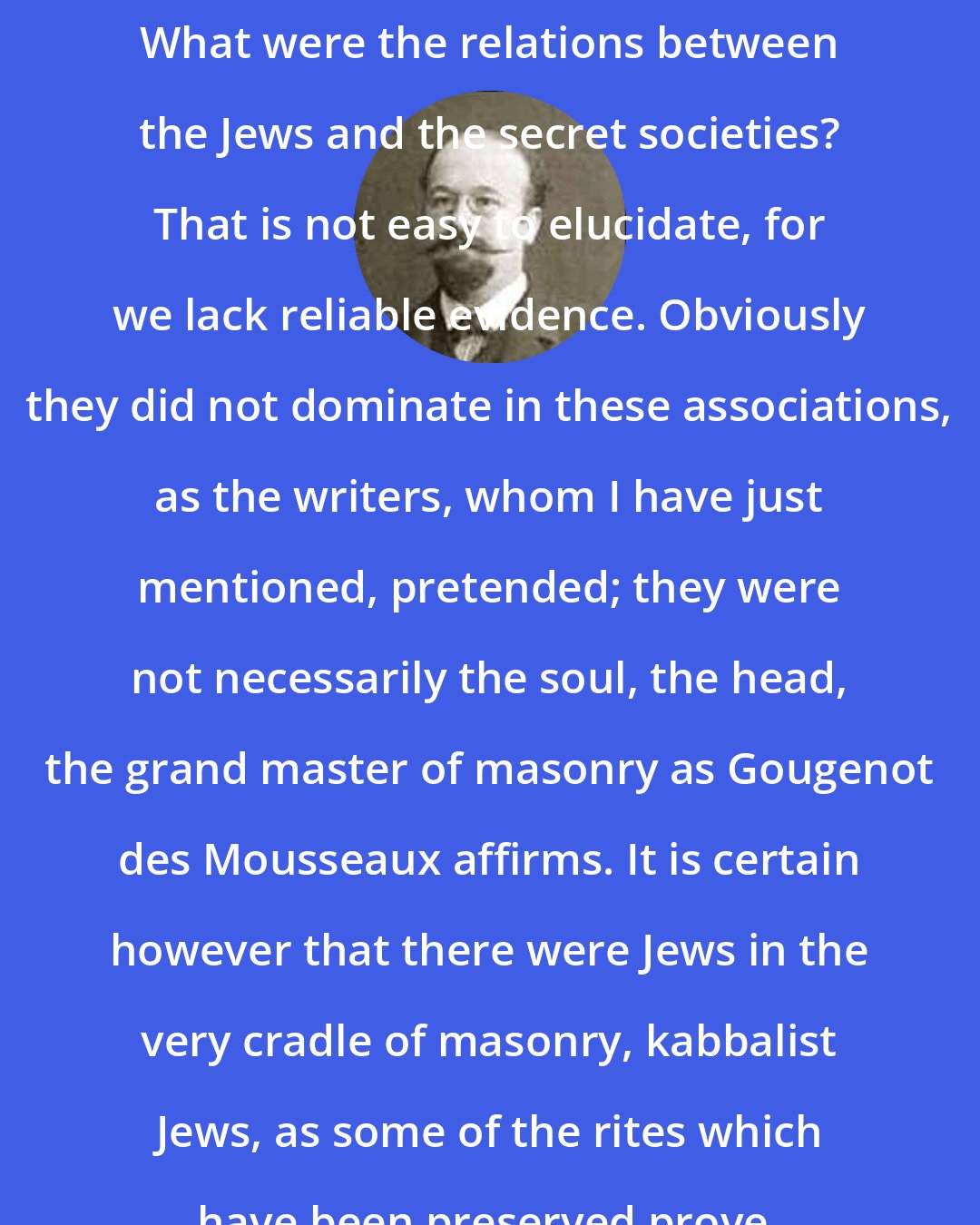 Bernard Lazare: What were the relations between the Jews and the secret societies? That is not easy to elucidate, for we lack reliable evidence. Obviously they did not dominate in these associations, as the writers, whom I have just mentioned, pretended; they were not necessarily the soul, the head, the grand master of masonry as Gougenot des Mousseaux affirms. It is certain however that there were Jews in the very cradle of masonry, kabbalist Jews, as some of the rites which have been preserved prove.