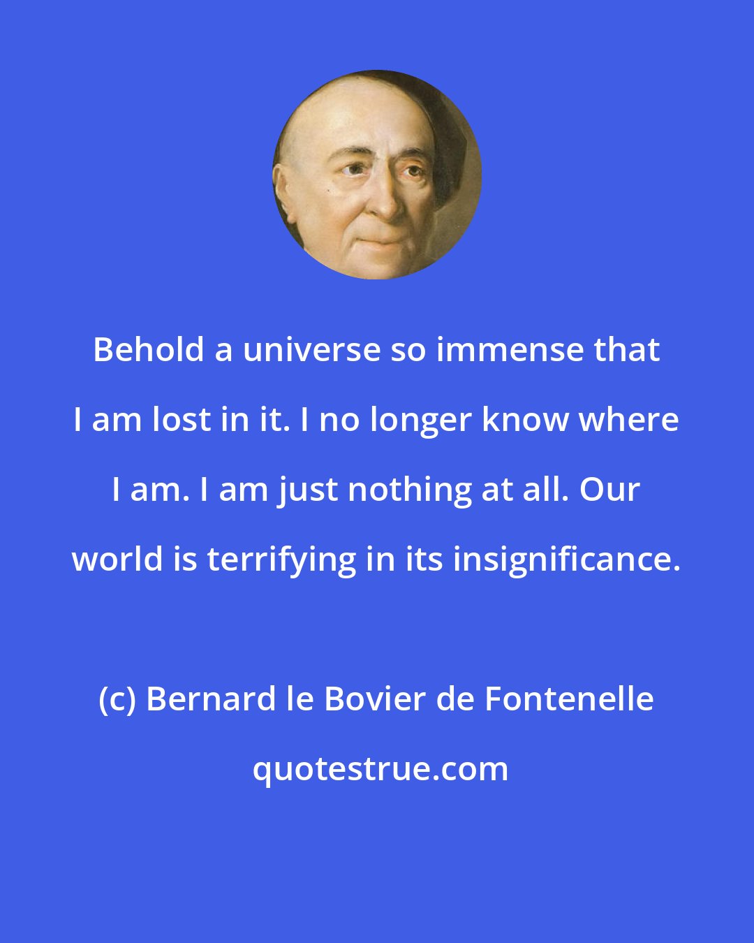 Bernard le Bovier de Fontenelle: Behold a universe so immense that I am lost in it. I no longer know where I am. I am just nothing at all. Our world is terrifying in its insignificance.