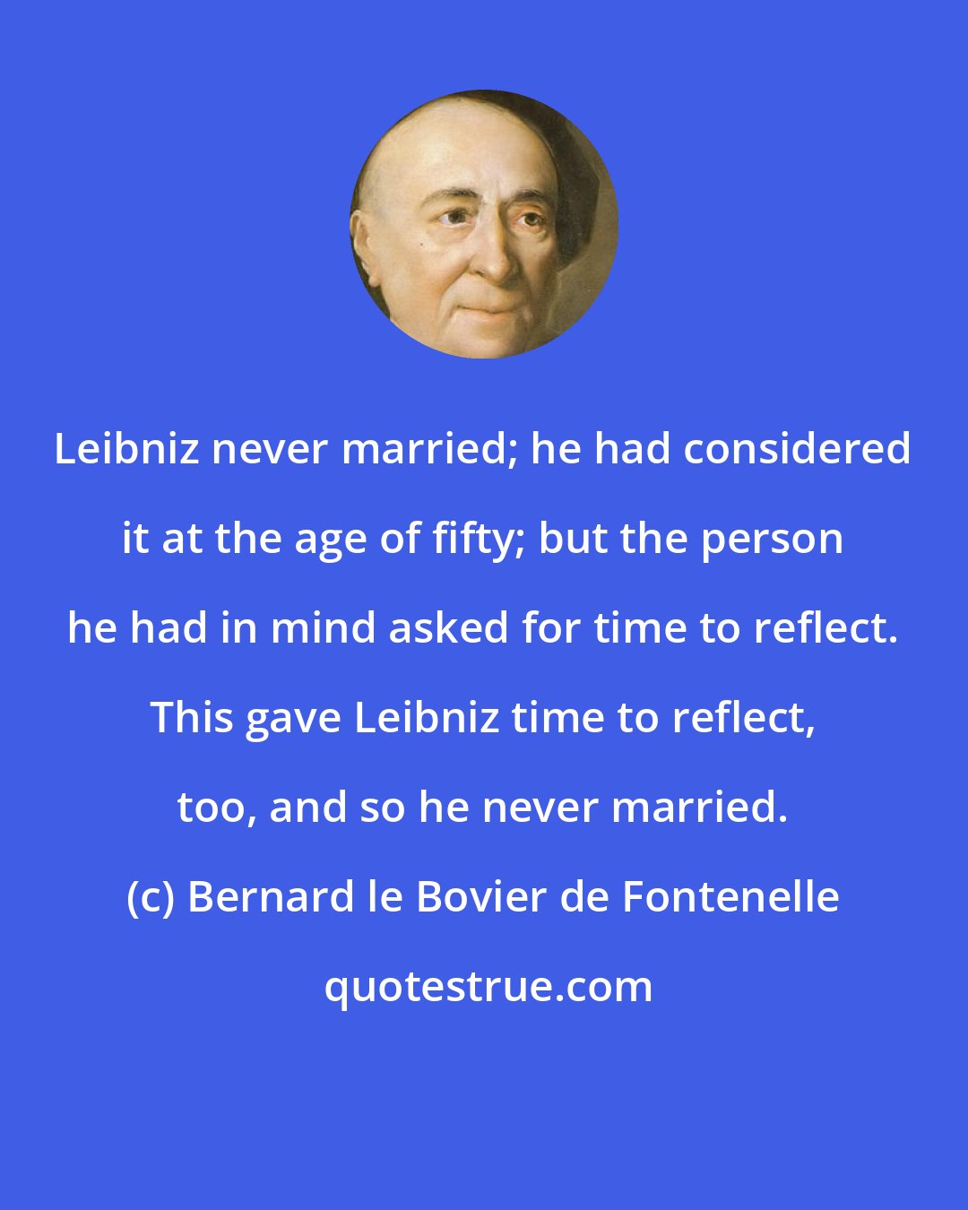 Bernard le Bovier de Fontenelle: Leibniz never married; he had considered it at the age of fifty; but the person he had in mind asked for time to reflect. This gave Leibniz time to reflect, too, and so he never married.