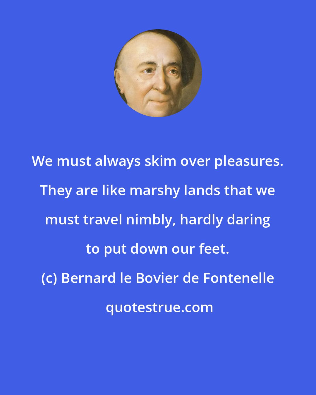 Bernard le Bovier de Fontenelle: We must always skim over pleasures. They are like marshy lands that we must travel nimbly, hardly daring to put down our feet.