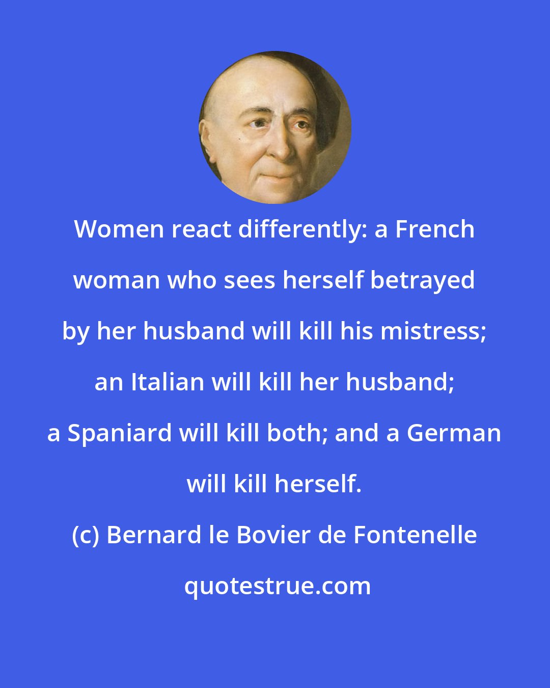 Bernard le Bovier de Fontenelle: Women react differently: a French woman who sees herself betrayed by her husband will kill his mistress; an Italian will kill her husband; a Spaniard will kill both; and a German will kill herself.