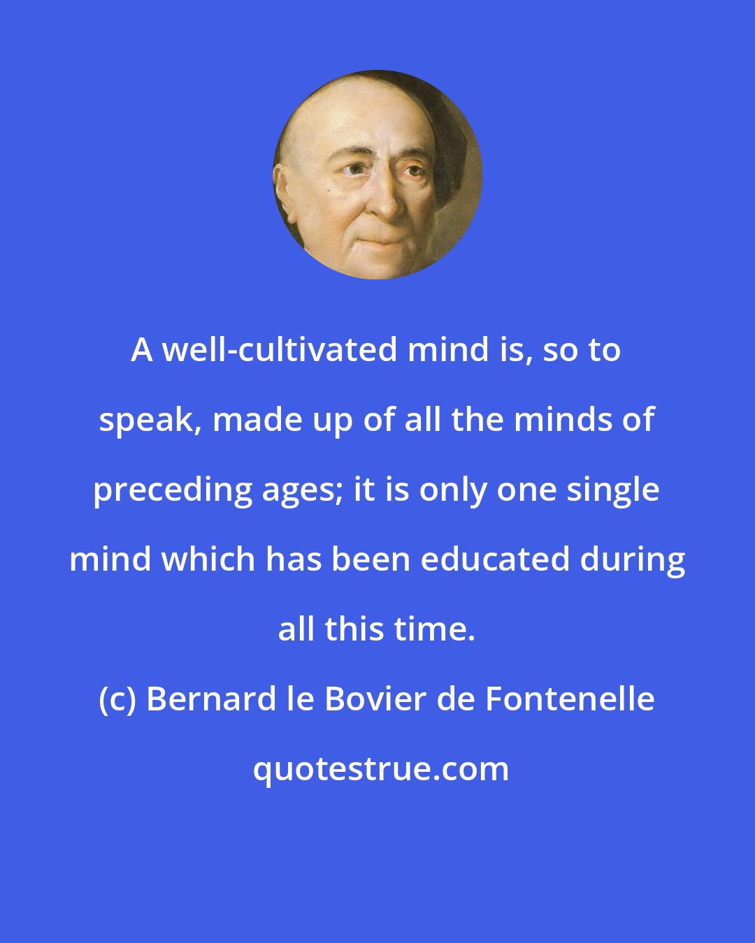 Bernard le Bovier de Fontenelle: A well-cultivated mind is, so to speak, made up of all the minds of preceding ages; it is only one single mind which has been educated during all this time.