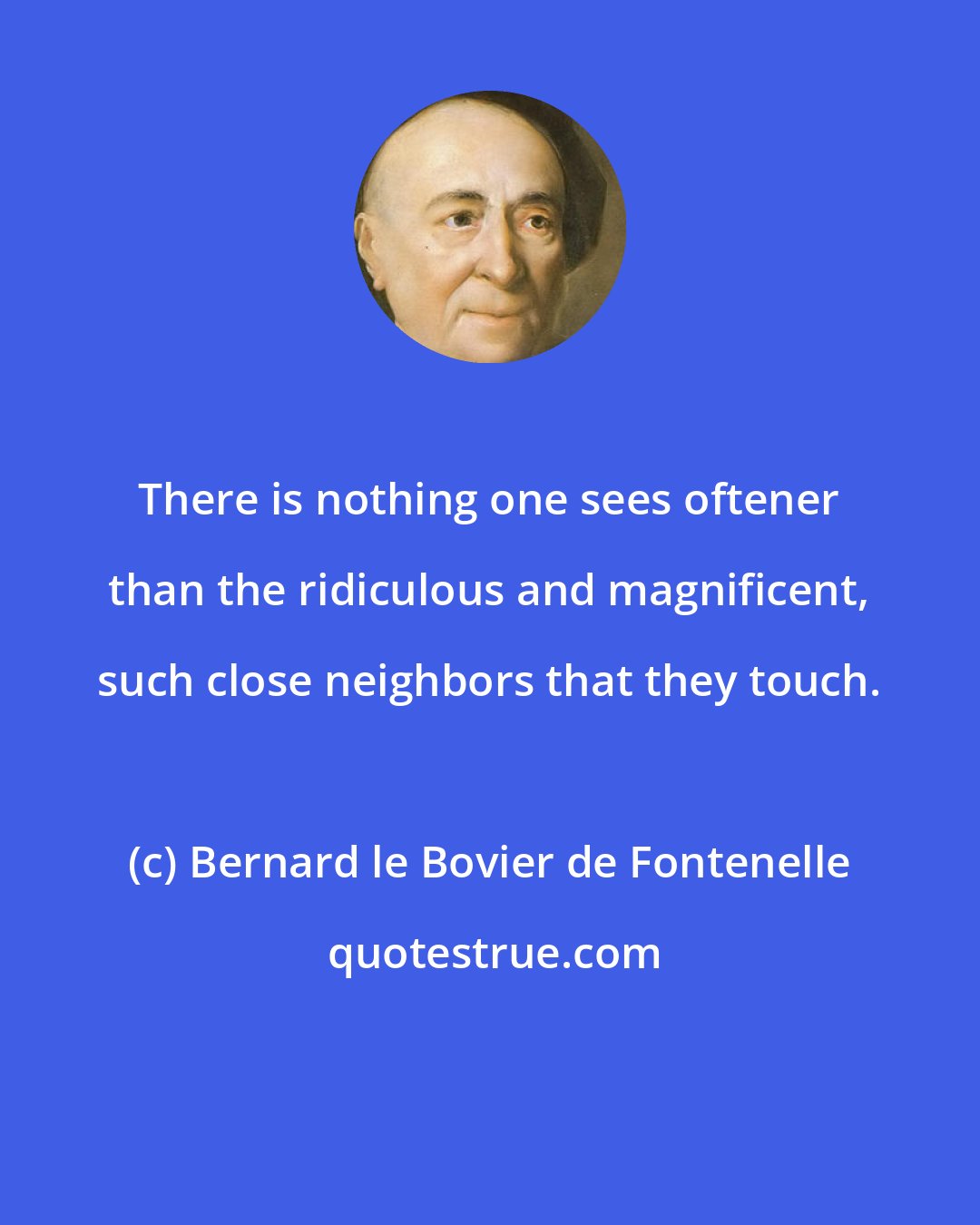 Bernard le Bovier de Fontenelle: There is nothing one sees oftener than the ridiculous and magnificent, such close neighbors that they touch.