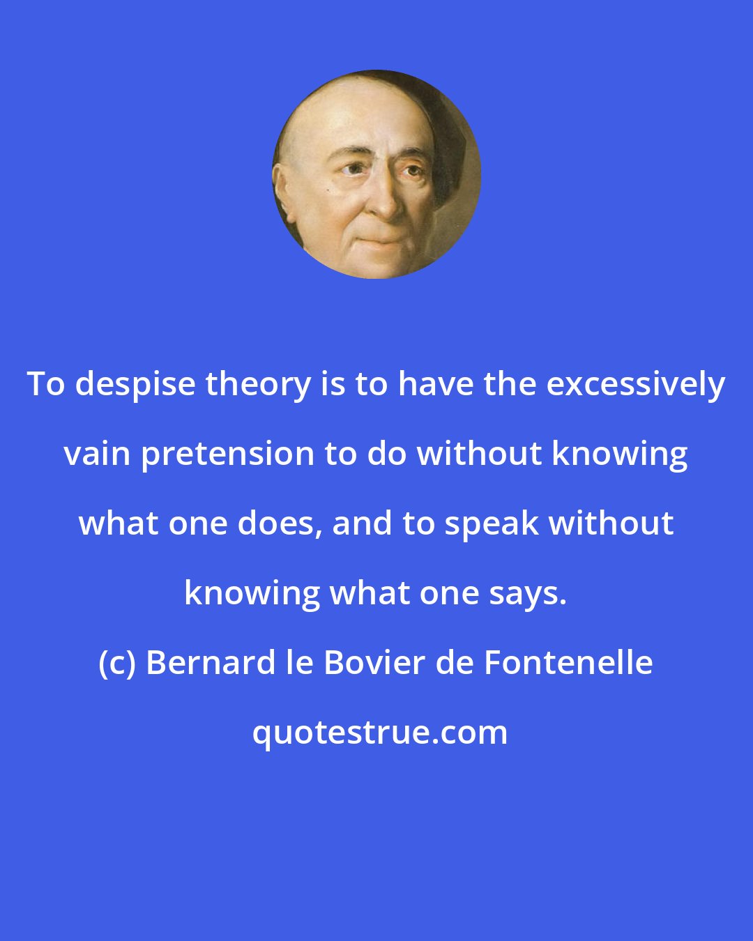 Bernard le Bovier de Fontenelle: To despise theory is to have the excessively vain pretension to do without knowing what one does, and to speak without knowing what one says.