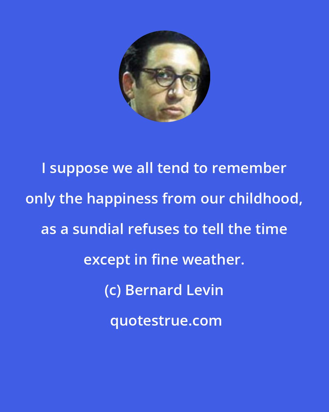 Bernard Levin: I suppose we all tend to remember only the happiness from our childhood, as a sundial refuses to tell the time except in fine weather.