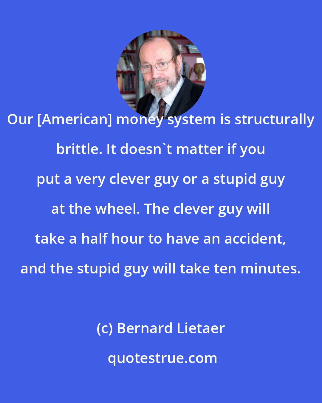 Bernard Lietaer: Our [American] money system is structurally brittle. It doesn't matter if you put a very clever guy or a stupid guy at the wheel. The clever guy will take a half hour to have an accident, and the stupid guy will take ten minutes.