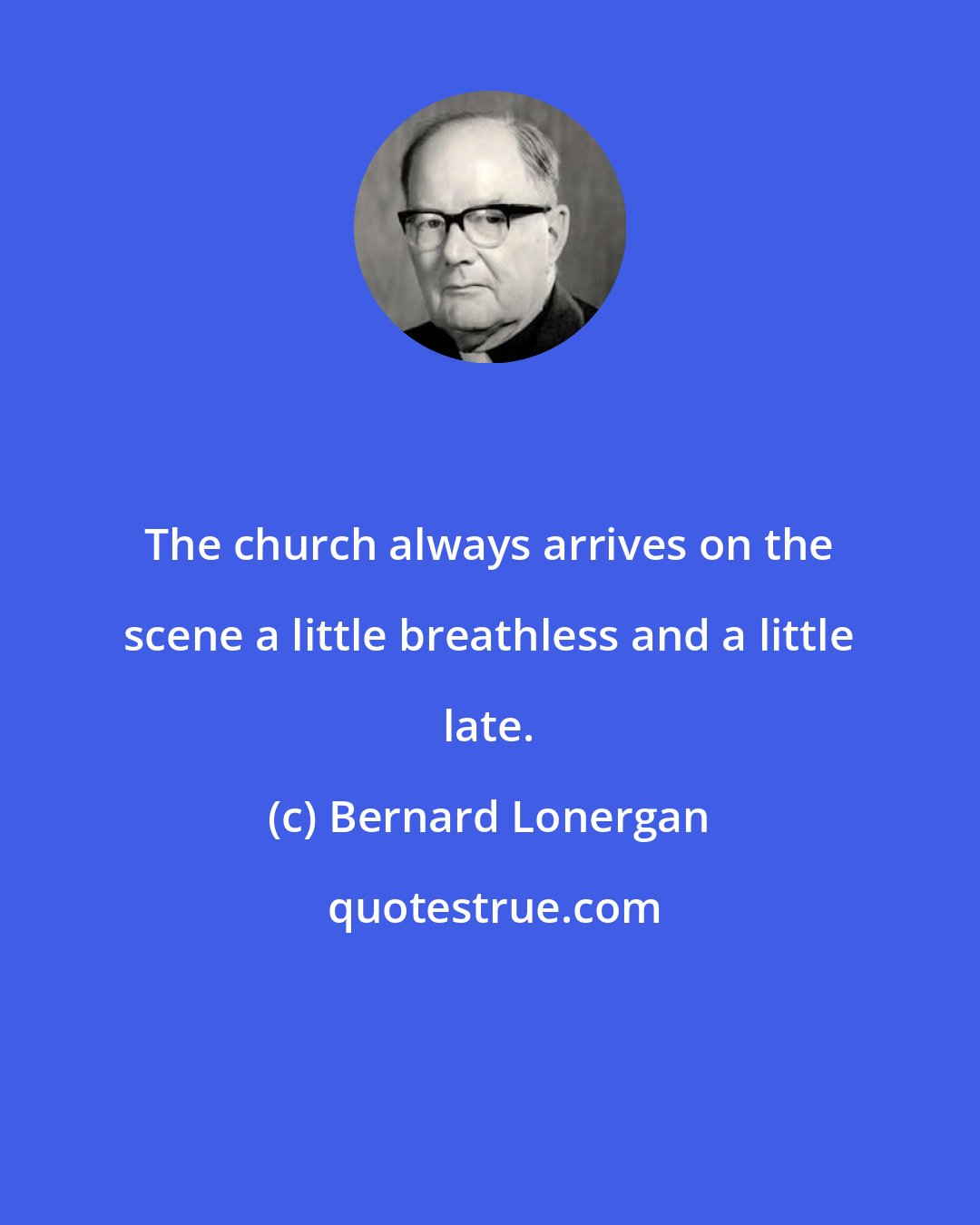 Bernard Lonergan: The church always arrives on the scene a little breathless and a little late.