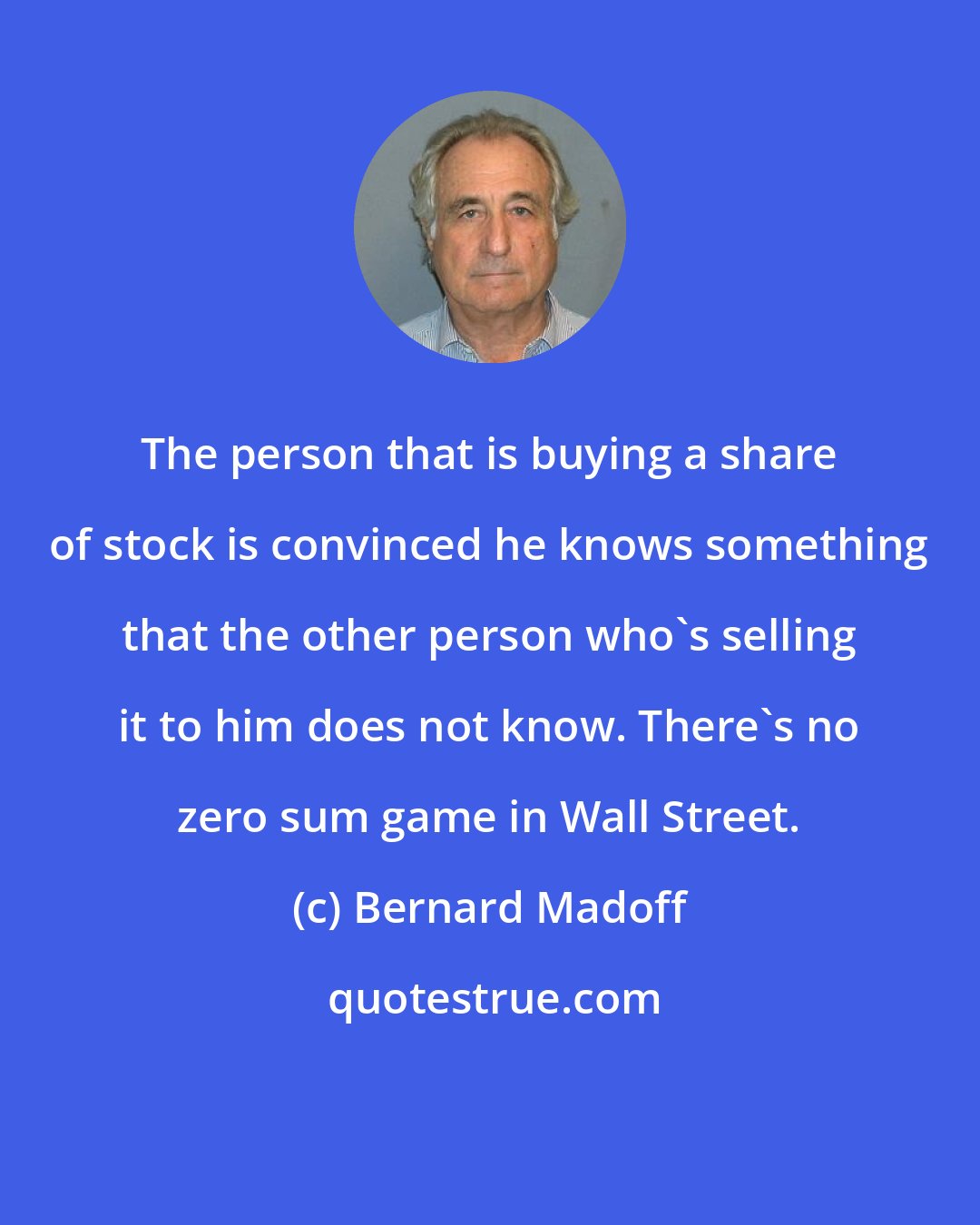 Bernard Madoff: The person that is buying a share of stock is convinced he knows something that the other person who's selling it to him does not know. There's no zero sum game in Wall Street.