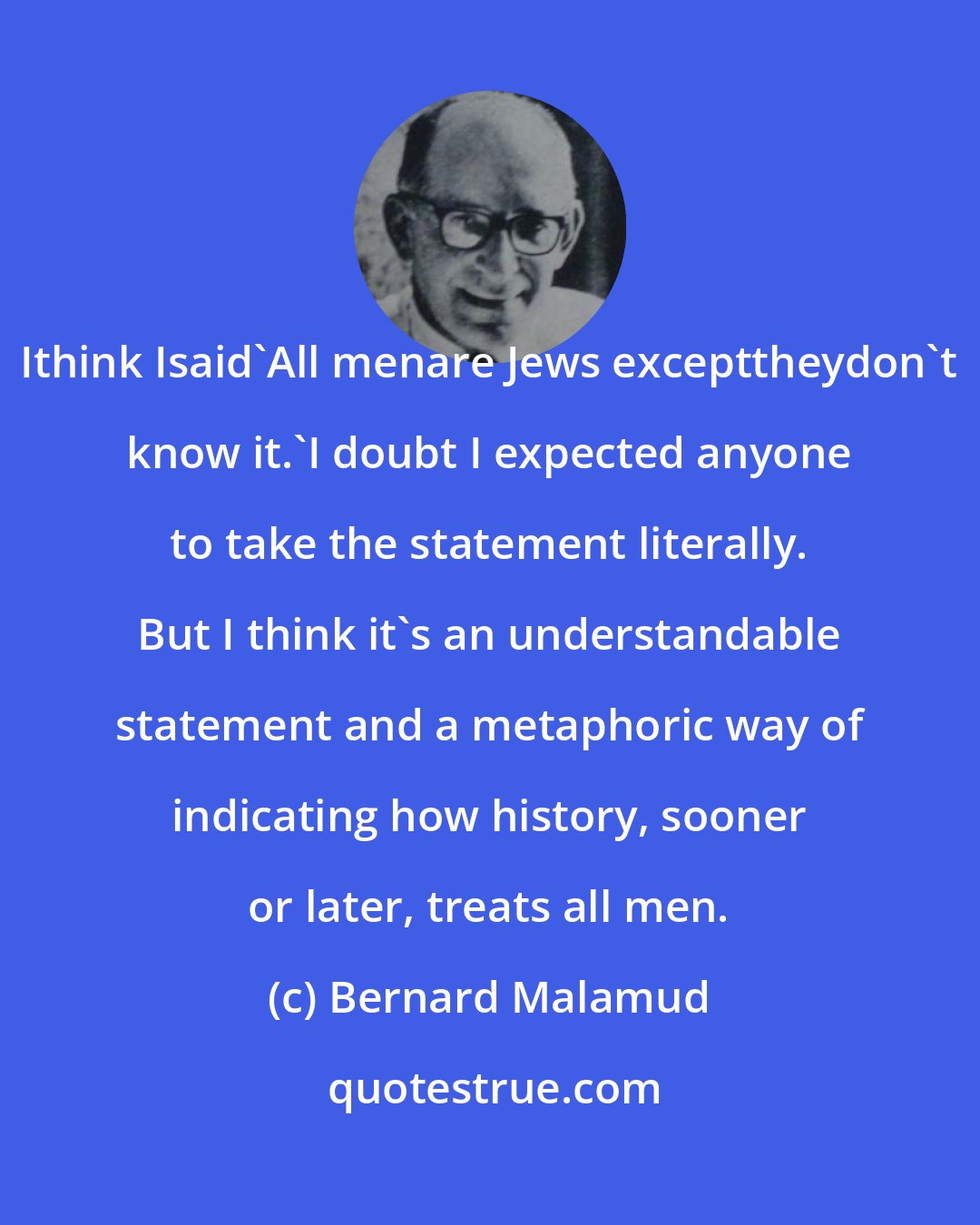 Bernard Malamud: Ithink Isaid'All menare Jews excepttheydon't know it.'I doubt I expected anyone to take the statement literally. But I think it's an understandable statement and a metaphoric way of indicating how history, sooner or later, treats all men.