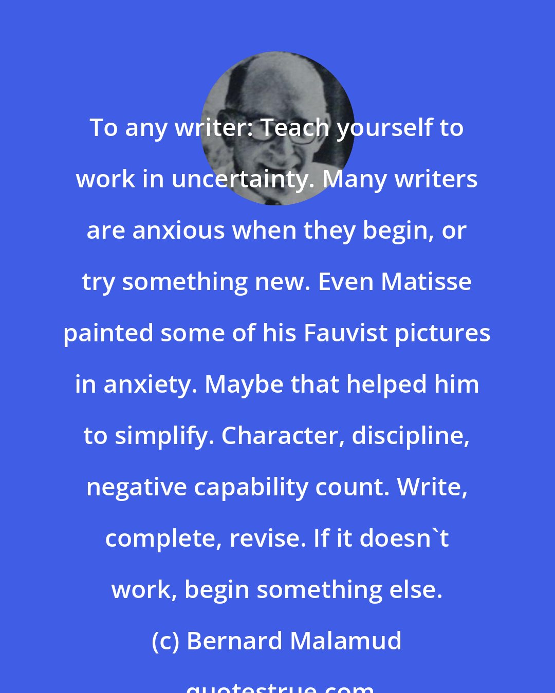 Bernard Malamud: To any writer: Teach yourself to work in uncertainty. Many writers are anxious when they begin, or try something new. Even Matisse painted some of his Fauvist pictures in anxiety. Maybe that helped him to simplify. Character, discipline, negative capability count. Write, complete, revise. If it doesn't work, begin something else.