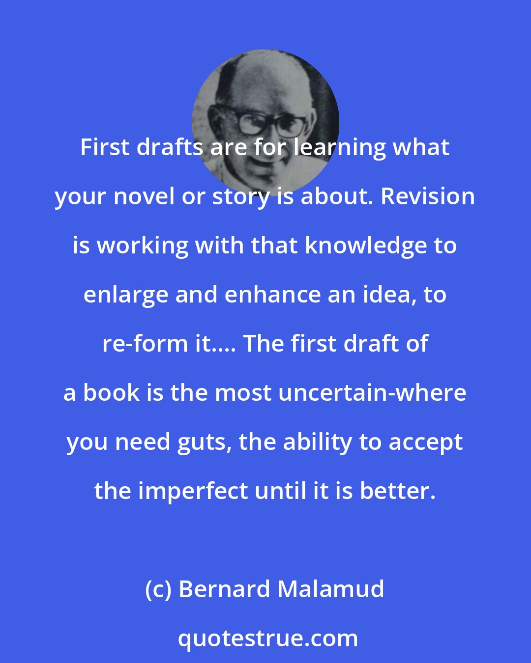 Bernard Malamud: First drafts are for learning what your novel or story is about. Revision is working with that knowledge to enlarge and enhance an idea, to re-form it.... The first draft of a book is the most uncertain-where you need guts, the ability to accept the imperfect until it is better.