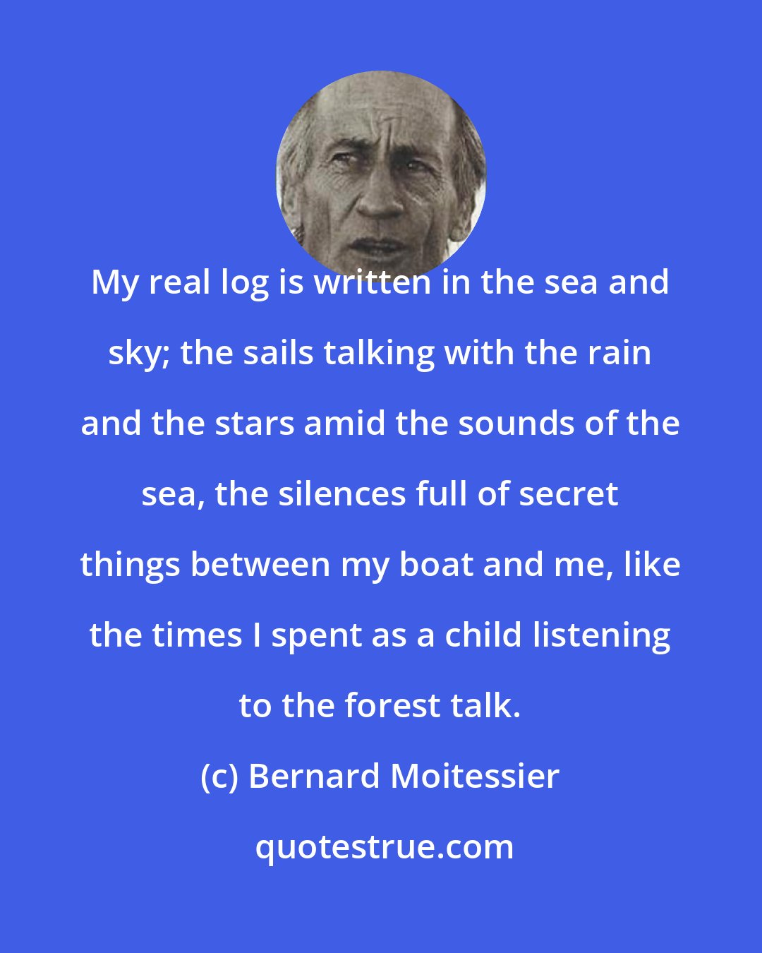 Bernard Moitessier: My real log is written in the sea and sky; the sails talking with the rain and the stars amid the sounds of the sea, the silences full of secret things between my boat and me, like the times I spent as a child listening to the forest talk.