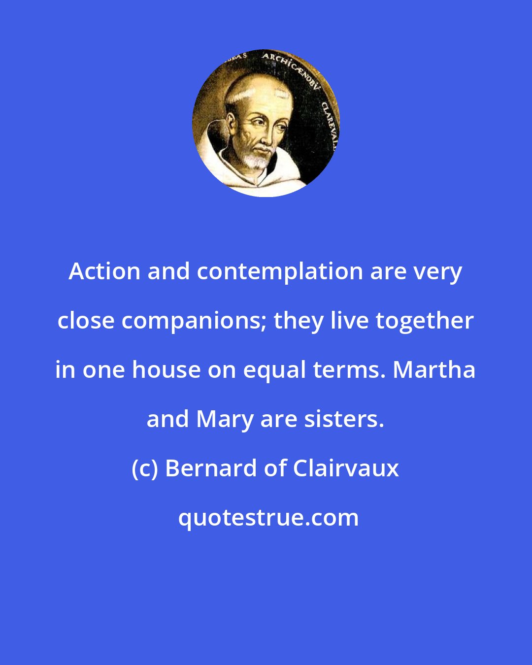 Bernard of Clairvaux: Action and contemplation are very close companions; they live together in one house on equal terms. Martha and Mary are sisters.