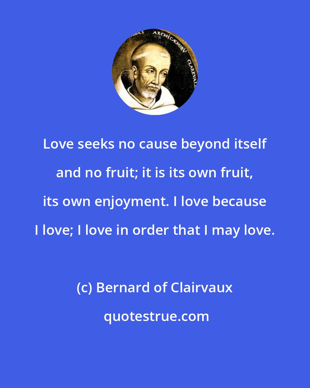 Bernard of Clairvaux: Love seeks no cause beyond itself and no fruit; it is its own fruit, its own enjoyment. I love because I love; I love in order that I may love.