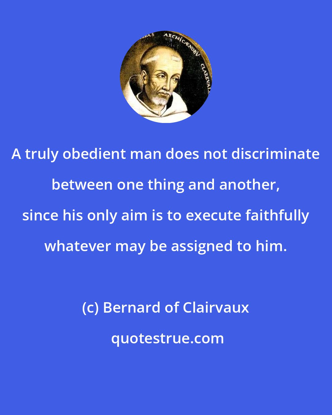 Bernard of Clairvaux: A truly obedient man does not discriminate between one thing and another, since his only aim is to execute faithfully whatever may be assigned to him.