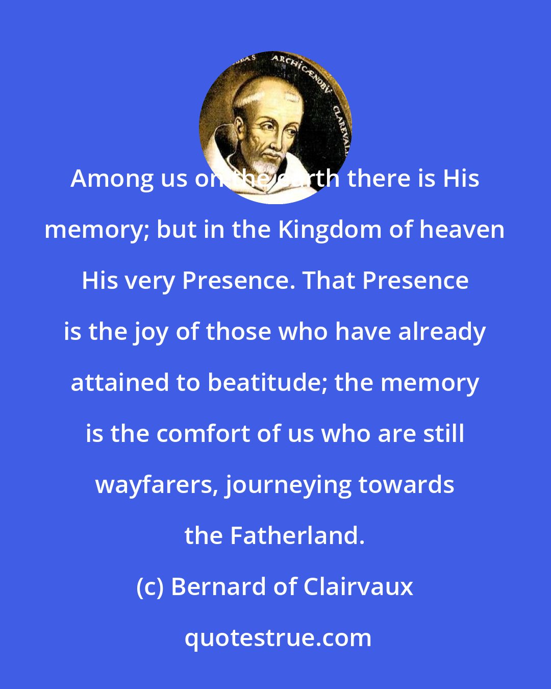 Bernard of Clairvaux: Among us on the earth there is His memory; but in the Kingdom of heaven His very Presence. That Presence is the joy of those who have already attained to beatitude; the memory is the comfort of us who are still wayfarers, journeying towards the Fatherland.