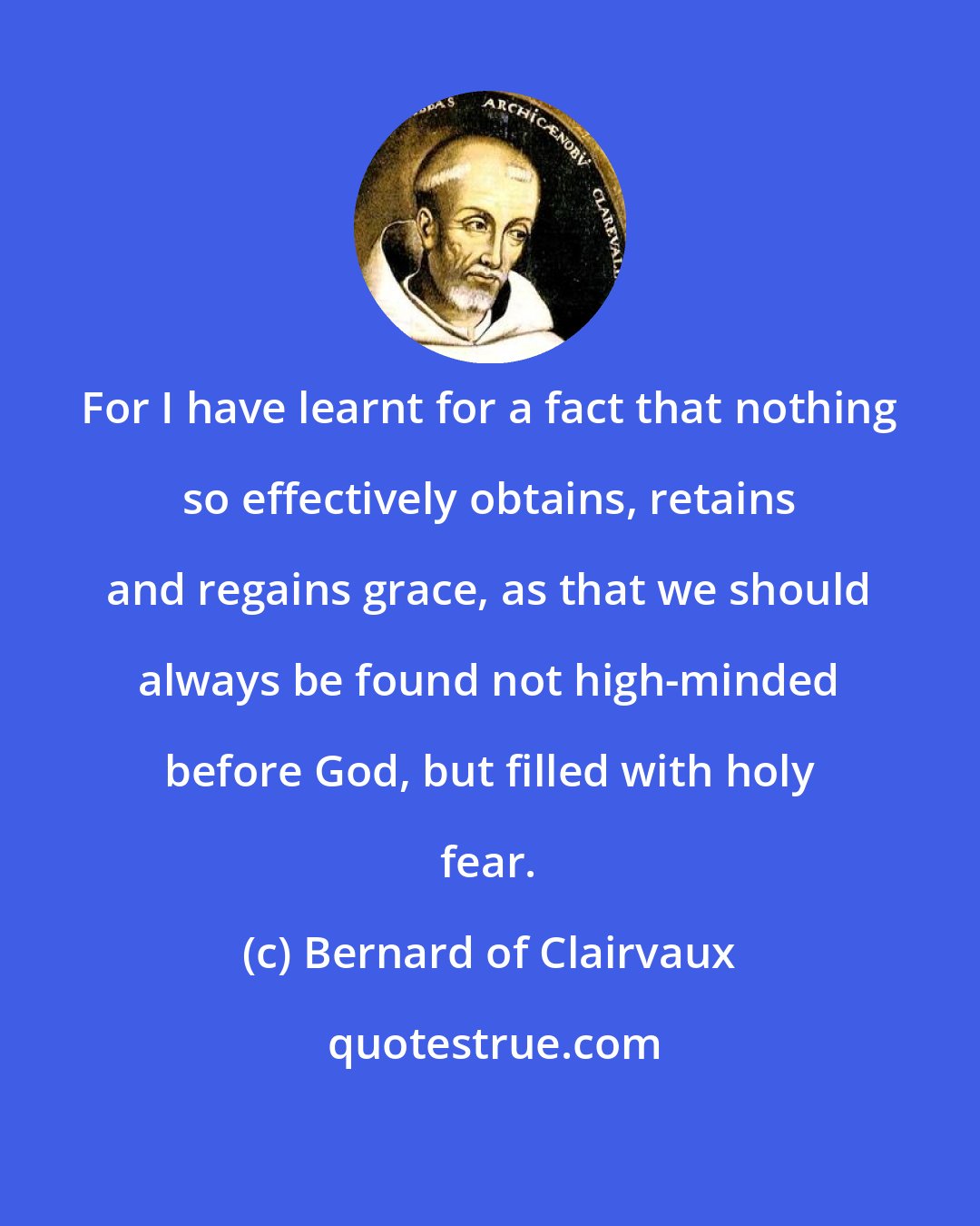 Bernard of Clairvaux: For I have learnt for a fact that nothing so effectively obtains, retains and regains grace, as that we should always be found not high-minded before God, but filled with holy fear.