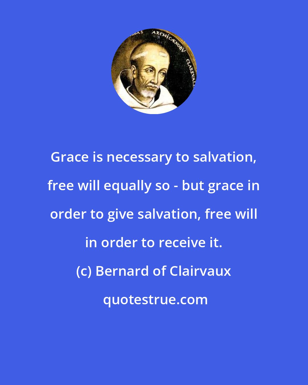 Bernard of Clairvaux: Grace is necessary to salvation, free will equally so - but grace in order to give salvation, free will in order to receive it.